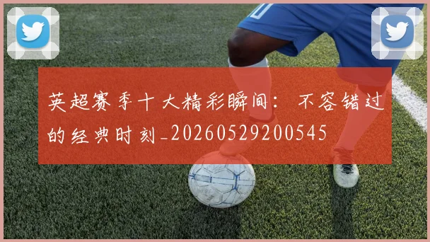 英超赛季十大精彩瞬间：不容错过的经典时刻_20260529200545