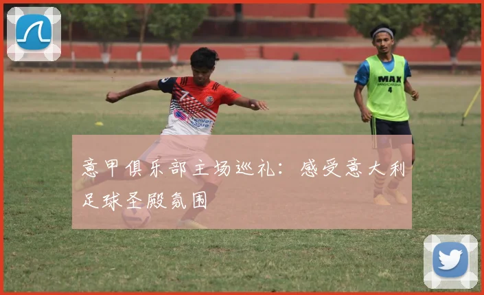 意甲俱乐部主场巡礼：感受意大利足球圣殿氛围