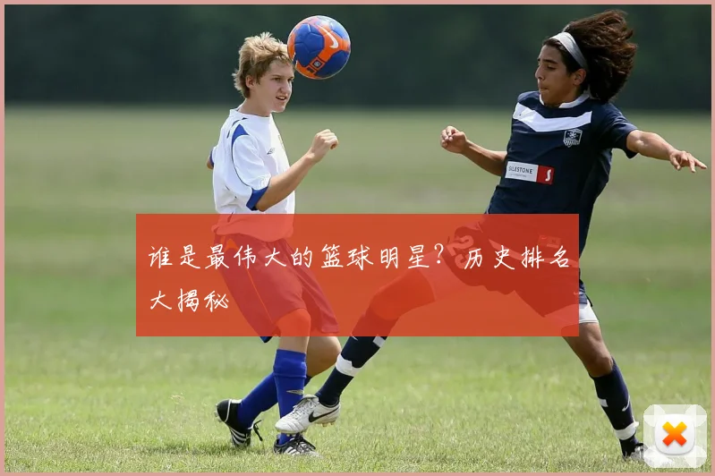 谁是最伟大的篮球明星？历史排名大揭秘