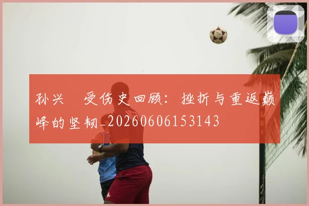 孙兴慜受伤史回顾：挫折与重返巅峰的坚韧_20260606153143