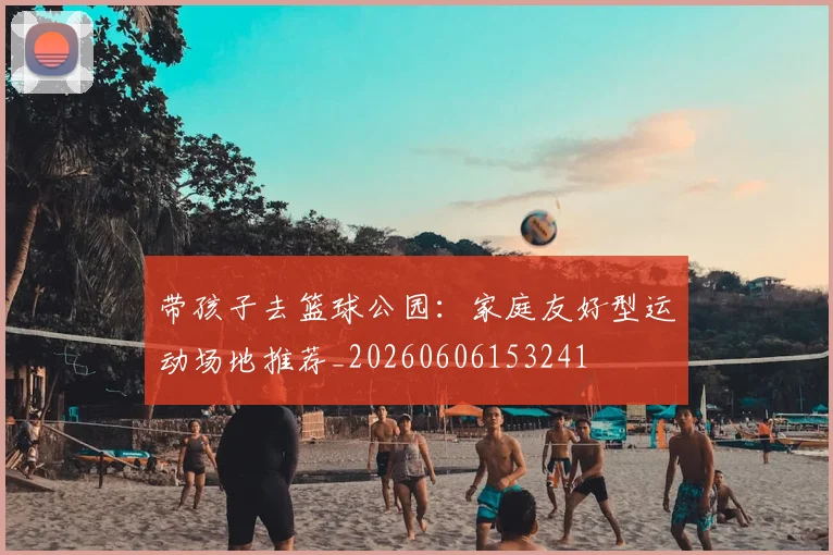 带孩子去篮球公园：家庭友好型运动场地推荐_20260606153241