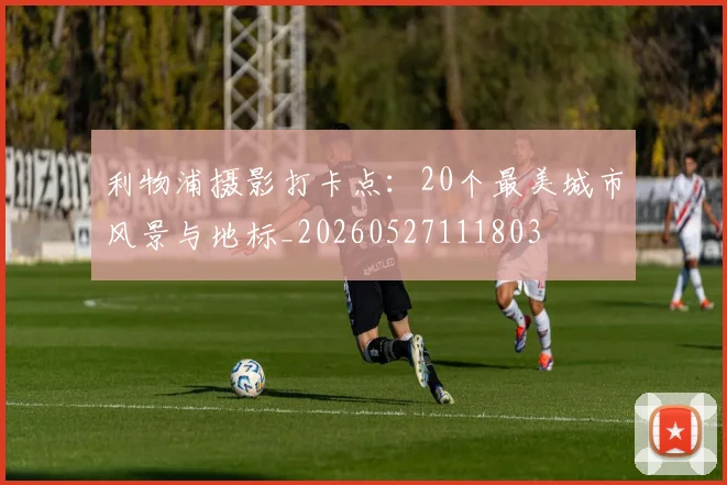 利物浦摄影打卡点：20个最美城市风景与地标_20260527111803