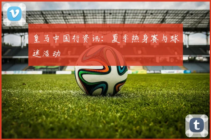 皇马中国行资讯：夏季热身赛与球迷活动