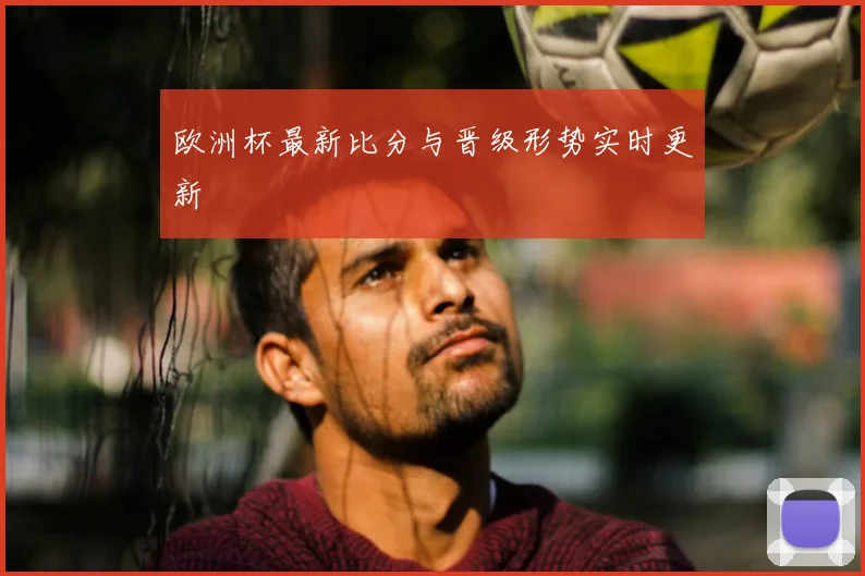 欧洲杯最新比分与晋级形势实时更新
