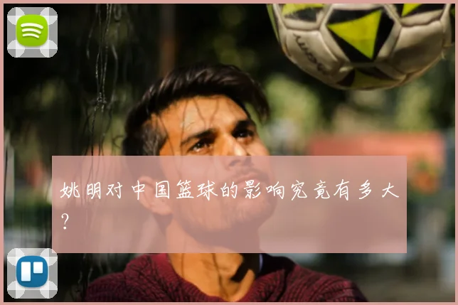 姚明对中国篮球的影响究竟有多大？