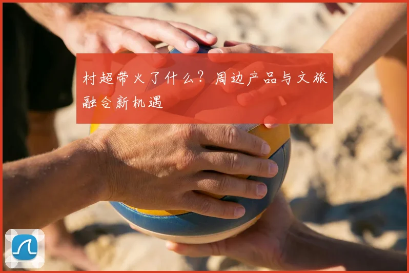 村超带火了什么？周边产品与文旅融合新机遇