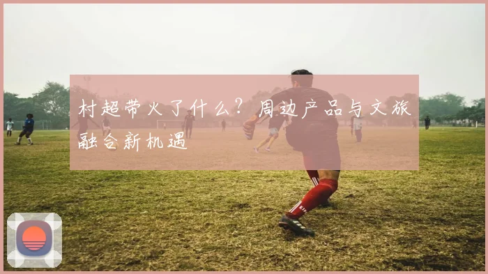 村超带火了什么？周边产品与文旅融合新机遇