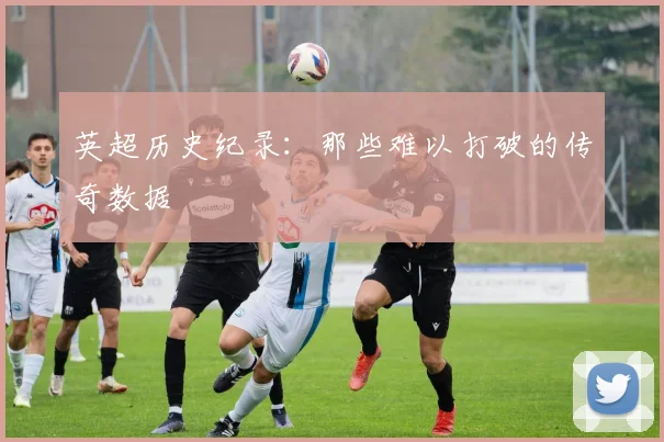 英超历史纪录：那些难以打破的传奇数据