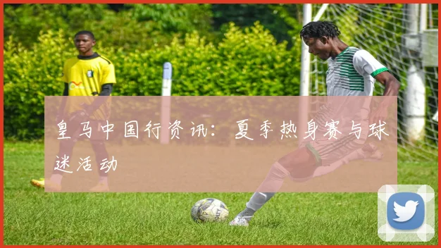 皇马中国行资讯：夏季热身赛与球迷活动