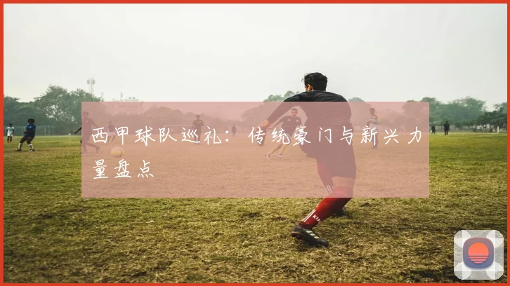 西甲球队巡礼：传统豪门与新兴力量盘点
