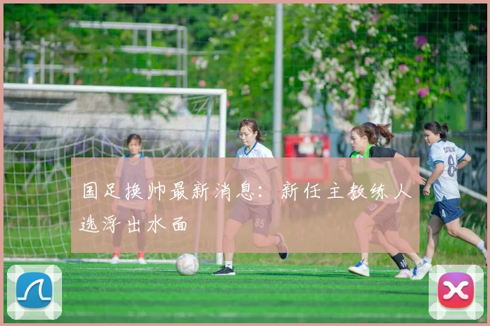 国足换帅最新消息：新任主教练人选浮出水面