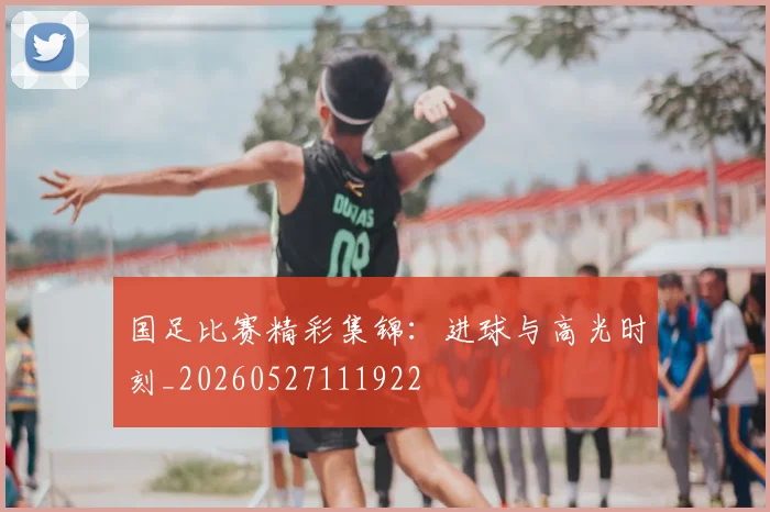 国足比赛精彩集锦：进球与高光时刻_20260527111922